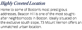 Highly Coveted Location Home to some of Boston’s most prestigious addresses, Beacon Hill is one of the most sought-after neighborhoods in Boston. Ideally situated on the exclusive south slope, 73 Mount Vernon offers an unmatched urban location.